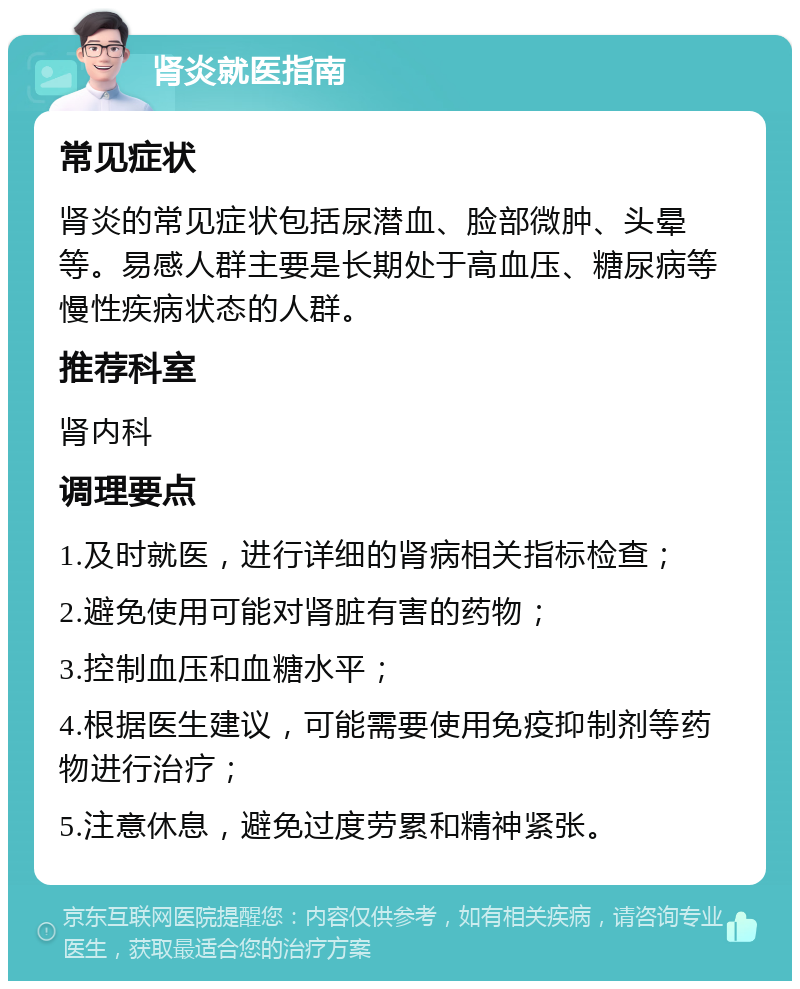 肾炎就医指南 常见症状 肾炎的常见症状包括尿潜血、脸部微肿、头晕等。易感人群主要是长期处于高血压、糖尿病等慢性疾病状态的人群。 推荐科室 肾内科 调理要点 1.及时就医，进行详细的肾病相关指标检查； 2.避免使用可能对肾脏有害的药物； 3.控制血压和血糖水平； 4.根据医生建议，可能需要使用免疫抑制剂等药物进行治疗； 5.注意休息，避免过度劳累和精神紧张。