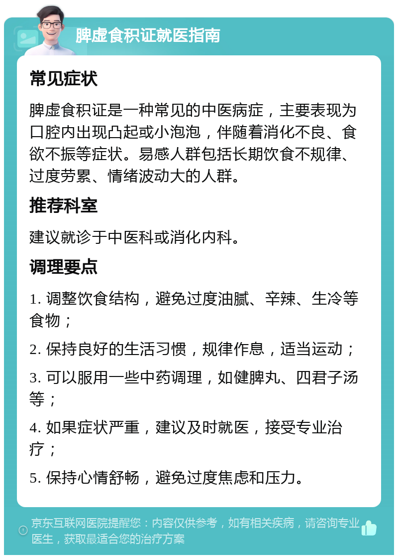 脾虚食积证就医指南 常见症状 脾虚食积证是一种常见的中医病症，主要表现为口腔内出现凸起或小泡泡，伴随着消化不良、食欲不振等症状。易感人群包括长期饮食不规律、过度劳累、情绪波动大的人群。 推荐科室 建议就诊于中医科或消化内科。 调理要点 1. 调整饮食结构，避免过度油腻、辛辣、生冷等食物； 2. 保持良好的生活习惯，规律作息，适当运动； 3. 可以服用一些中药调理，如健脾丸、四君子汤等； 4. 如果症状严重，建议及时就医，接受专业治疗； 5. 保持心情舒畅，避免过度焦虑和压力。