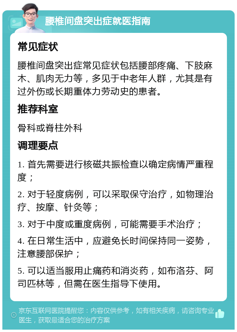 腰椎间盘突出症就医指南 常见症状 腰椎间盘突出症常见症状包括腰部疼痛、下肢麻木、肌肉无力等，多见于中老年人群，尤其是有过外伤或长期重体力劳动史的患者。 推荐科室 骨科或脊柱外科 调理要点 1. 首先需要进行核磁共振检查以确定病情严重程度； 2. 对于轻度病例，可以采取保守治疗，如物理治疗、按摩、针灸等； 3. 对于中度或重度病例，可能需要手术治疗； 4. 在日常生活中，应避免长时间保持同一姿势，注意腰部保护； 5. 可以适当服用止痛药和消炎药，如布洛芬、阿司匹林等，但需在医生指导下使用。