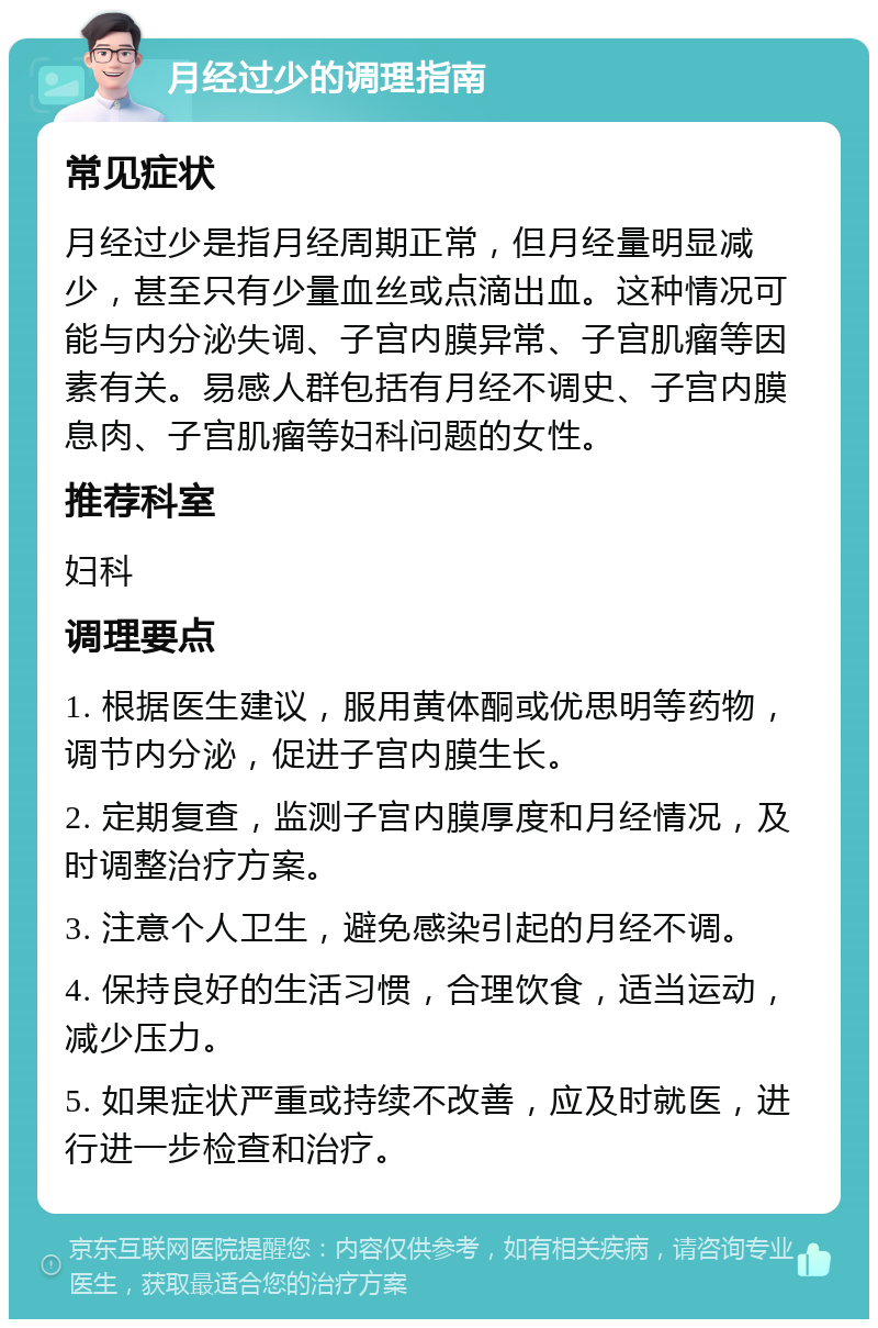 月经过少的调理指南 常见症状 月经过少是指月经周期正常，但月经量明显减少，甚至只有少量血丝或点滴出血。这种情况可能与内分泌失调、子宫内膜异常、子宫肌瘤等因素有关。易感人群包括有月经不调史、子宫内膜息肉、子宫肌瘤等妇科问题的女性。 推荐科室 妇科 调理要点 1. 根据医生建议，服用黄体酮或优思明等药物，调节内分泌，促进子宫内膜生长。 2. 定期复查，监测子宫内膜厚度和月经情况，及时调整治疗方案。 3. 注意个人卫生，避免感染引起的月经不调。 4. 保持良好的生活习惯，合理饮食，适当运动，减少压力。 5. 如果症状严重或持续不改善，应及时就医，进行进一步检查和治疗。