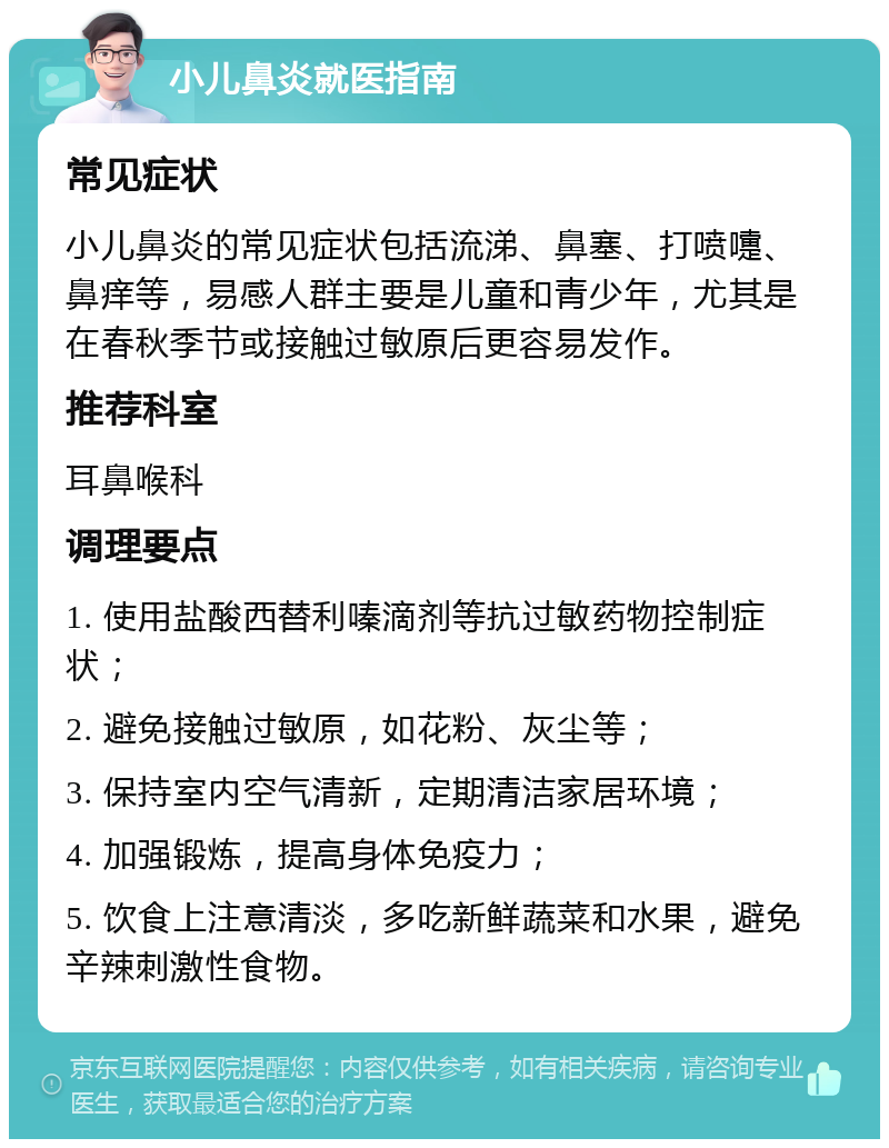 小儿鼻炎就医指南 常见症状 小儿鼻炎的常见症状包括流涕、鼻塞、打喷嚏、鼻痒等，易感人群主要是儿童和青少年，尤其是在春秋季节或接触过敏原后更容易发作。 推荐科室 耳鼻喉科 调理要点 1. 使用盐酸西替利嗪滴剂等抗过敏药物控制症状； 2. 避免接触过敏原，如花粉、灰尘等； 3. 保持室内空气清新，定期清洁家居环境； 4. 加强锻炼，提高身体免疫力； 5. 饮食上注意清淡，多吃新鲜蔬菜和水果，避免辛辣刺激性食物。