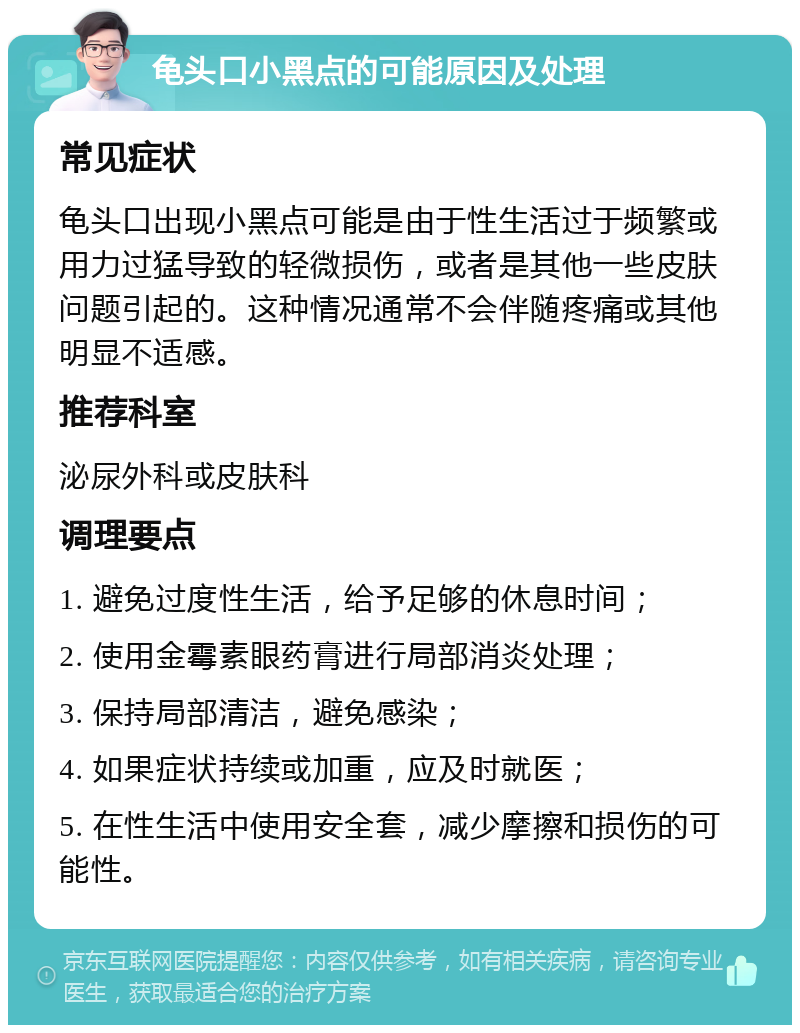 龟头口小黑点的可能原因及处理 常见症状 龟头口出现小黑点可能是由于性生活过于频繁或用力过猛导致的轻微损伤，或者是其他一些皮肤问题引起的。这种情况通常不会伴随疼痛或其他明显不适感。 推荐科室 泌尿外科或皮肤科 调理要点 1. 避免过度性生活，给予足够的休息时间； 2. 使用金霉素眼药膏进行局部消炎处理； 3. 保持局部清洁，避免感染； 4. 如果症状持续或加重，应及时就医； 5. 在性生活中使用安全套，减少摩擦和损伤的可能性。