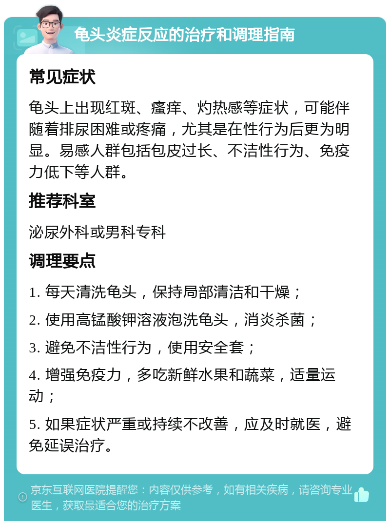 龟头炎症反应的治疗和调理指南 常见症状 龟头上出现红斑、瘙痒、灼热感等症状，可能伴随着排尿困难或疼痛，尤其是在性行为后更为明显。易感人群包括包皮过长、不洁性行为、免疫力低下等人群。 推荐科室 泌尿外科或男科专科 调理要点 1. 每天清洗龟头，保持局部清洁和干燥； 2. 使用高锰酸钾溶液泡洗龟头，消炎杀菌； 3. 避免不洁性行为，使用安全套； 4. 增强免疫力，多吃新鲜水果和蔬菜，适量运动； 5. 如果症状严重或持续不改善，应及时就医，避免延误治疗。