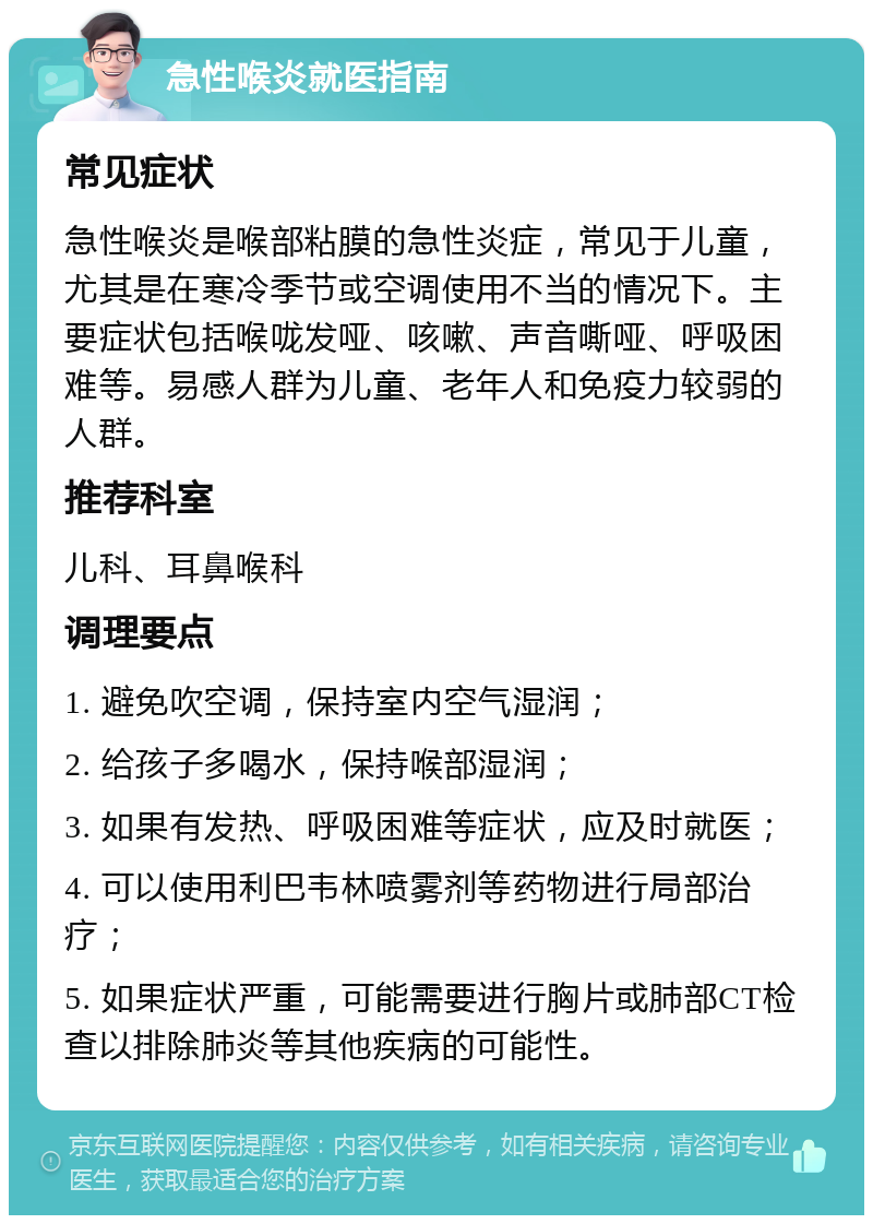 急性喉炎就医指南 常见症状 急性喉炎是喉部粘膜的急性炎症，常见于儿童，尤其是在寒冷季节或空调使用不当的情况下。主要症状包括喉咙发哑、咳嗽、声音嘶哑、呼吸困难等。易感人群为儿童、老年人和免疫力较弱的人群。 推荐科室 儿科、耳鼻喉科 调理要点 1. 避免吹空调，保持室内空气湿润； 2. 给孩子多喝水，保持喉部湿润； 3. 如果有发热、呼吸困难等症状，应及时就医； 4. 可以使用利巴韦林喷雾剂等药物进行局部治疗； 5. 如果症状严重，可能需要进行胸片或肺部CT检查以排除肺炎等其他疾病的可能性。