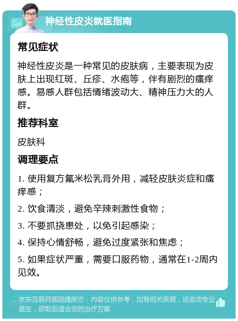 神经性皮炎就医指南 常见症状 神经性皮炎是一种常见的皮肤病，主要表现为皮肤上出现红斑、丘疹、水疱等，伴有剧烈的瘙痒感。易感人群包括情绪波动大、精神压力大的人群。 推荐科室 皮肤科 调理要点 1. 使用复方氟米松乳膏外用，减轻皮肤炎症和瘙痒感； 2. 饮食清淡，避免辛辣刺激性食物； 3. 不要抓挠患处，以免引起感染； 4. 保持心情舒畅，避免过度紧张和焦虑； 5. 如果症状严重，需要口服药物，通常在1-2周内见效。