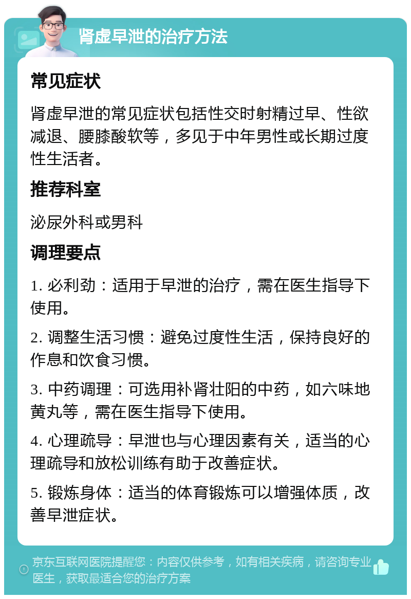 肾虚早泄的治疗方法 常见症状 肾虚早泄的常见症状包括性交时射精过早、性欲减退、腰膝酸软等，多见于中年男性或长期过度性生活者。 推荐科室 泌尿外科或男科 调理要点 1. 必利劲：适用于早泄的治疗，需在医生指导下使用。 2. 调整生活习惯：避免过度性生活，保持良好的作息和饮食习惯。 3. 中药调理：可选用补肾壮阳的中药，如六味地黄丸等，需在医生指导下使用。 4. 心理疏导：早泄也与心理因素有关，适当的心理疏导和放松训练有助于改善症状。 5. 锻炼身体：适当的体育锻炼可以增强体质，改善早泄症状。