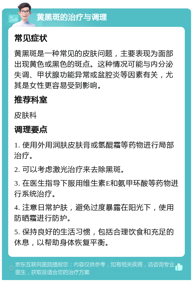 黄黑斑的治疗与调理 常见症状 黄黑斑是一种常见的皮肤问题，主要表现为面部出现黄色或黑色的斑点。这种情况可能与内分泌失调、甲状腺功能异常或盆腔炎等因素有关，尤其是女性更容易受到影响。 推荐科室 皮肤科 调理要点 1. 使用外用润肤皮肤膏或氢醌霜等药物进行局部治疗。 2. 可以考虑激光治疗来去除黑斑。 3. 在医生指导下服用维生素E和氨甲环酸等药物进行系统治疗。 4. 注意日常护肤，避免过度暴露在阳光下，使用防晒霜进行防护。 5. 保持良好的生活习惯，包括合理饮食和充足的休息，以帮助身体恢复平衡。