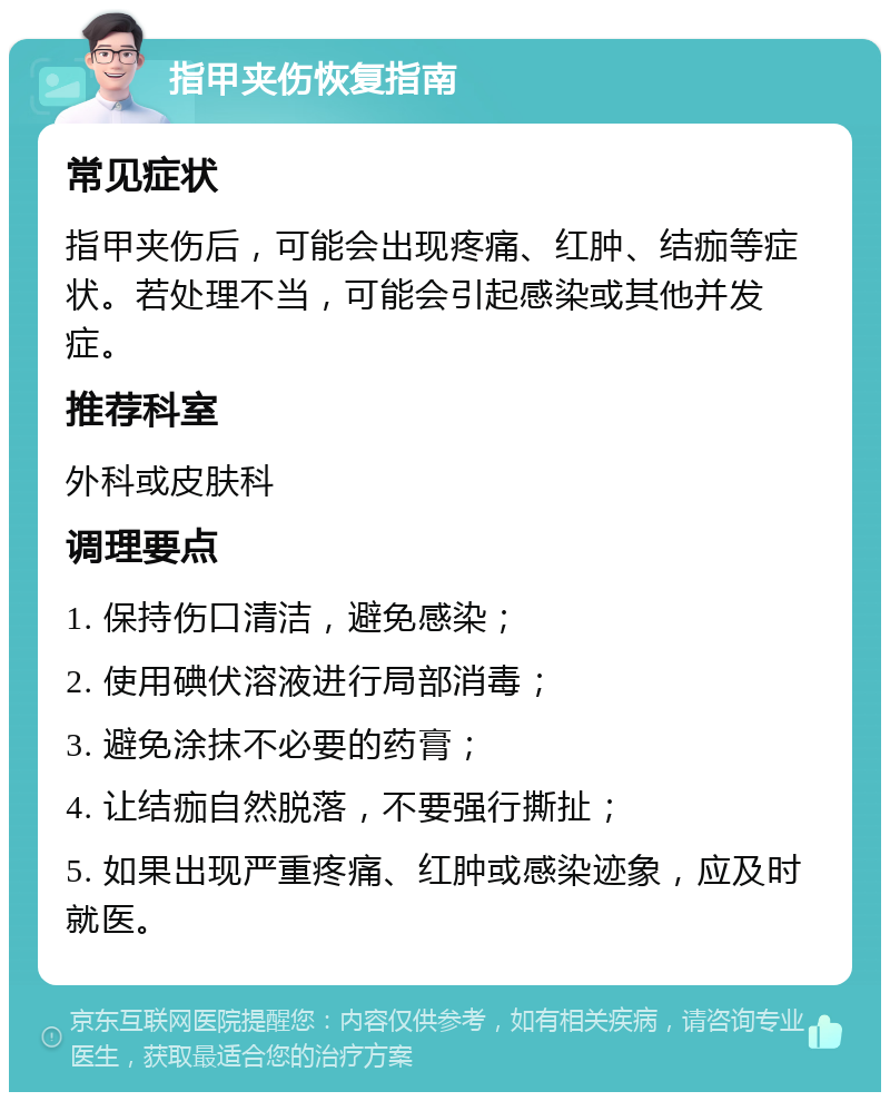 指甲夹伤恢复指南 常见症状 指甲夹伤后，可能会出现疼痛、红肿、结痂等症状。若处理不当，可能会引起感染或其他并发症。 推荐科室 外科或皮肤科 调理要点 1. 保持伤口清洁，避免感染； 2. 使用碘伏溶液进行局部消毒； 3. 避免涂抹不必要的药膏； 4. 让结痂自然脱落，不要强行撕扯； 5. 如果出现严重疼痛、红肿或感染迹象，应及时就医。