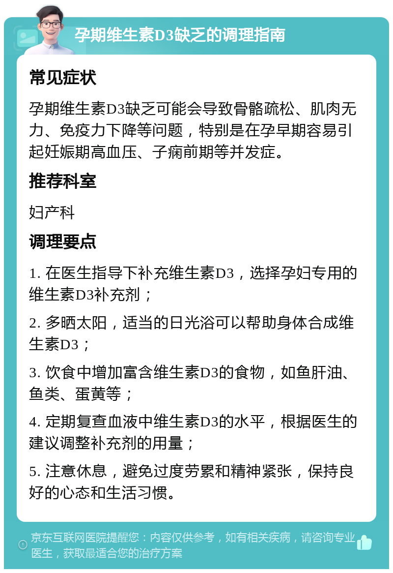 孕期维生素D3缺乏的调理指南 常见症状 孕期维生素D3缺乏可能会导致骨骼疏松、肌肉无力、免疫力下降等问题，特别是在孕早期容易引起妊娠期高血压、子痫前期等并发症。 推荐科室 妇产科 调理要点 1. 在医生指导下补充维生素D3，选择孕妇专用的维生素D3补充剂； 2. 多晒太阳，适当的日光浴可以帮助身体合成维生素D3； 3. 饮食中增加富含维生素D3的食物，如鱼肝油、鱼类、蛋黄等； 4. 定期复查血液中维生素D3的水平，根据医生的建议调整补充剂的用量； 5. 注意休息，避免过度劳累和精神紧张，保持良好的心态和生活习惯。