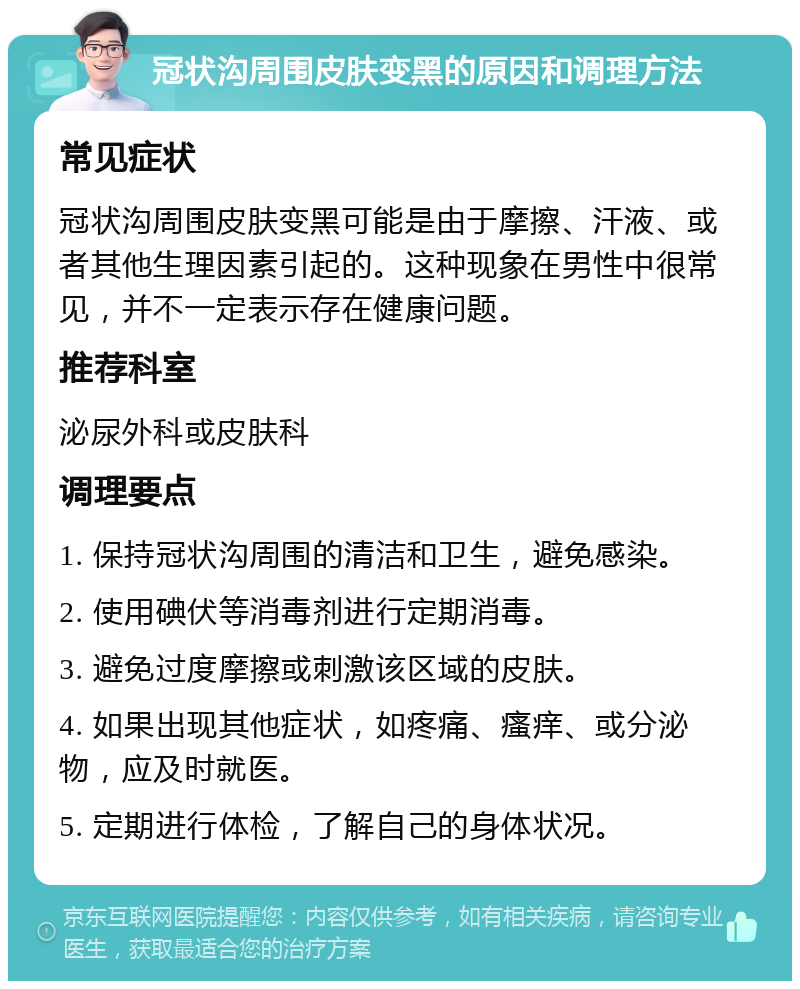 冠状沟周围皮肤变黑的原因和调理方法 常见症状 冠状沟周围皮肤变黑可能是由于摩擦、汗液、或者其他生理因素引起的。这种现象在男性中很常见，并不一定表示存在健康问题。 推荐科室 泌尿外科或皮肤科 调理要点 1. 保持冠状沟周围的清洁和卫生，避免感染。 2. 使用碘伏等消毒剂进行定期消毒。 3. 避免过度摩擦或刺激该区域的皮肤。 4. 如果出现其他症状，如疼痛、瘙痒、或分泌物，应及时就医。 5. 定期进行体检，了解自己的身体状况。