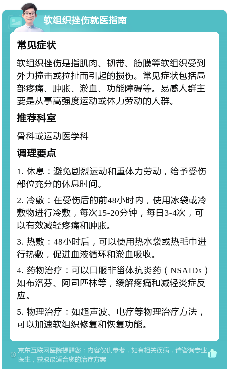 软组织挫伤就医指南 常见症状 软组织挫伤是指肌肉、韧带、筋膜等软组织受到外力撞击或拉扯而引起的损伤。常见症状包括局部疼痛、肿胀、淤血、功能障碍等。易感人群主要是从事高强度运动或体力劳动的人群。 推荐科室 骨科或运动医学科 调理要点 1. 休息：避免剧烈运动和重体力劳动，给予受伤部位充分的休息时间。 2. 冷敷：在受伤后的前48小时内，使用冰袋或冷敷物进行冷敷，每次15-20分钟，每日3-4次，可以有效减轻疼痛和肿胀。 3. 热敷：48小时后，可以使用热水袋或热毛巾进行热敷，促进血液循环和淤血吸收。 4. 药物治疗：可以口服非甾体抗炎药（NSAIDs）如布洛芬、阿司匹林等，缓解疼痛和减轻炎症反应。 5. 物理治疗：如超声波、电疗等物理治疗方法，可以加速软组织修复和恢复功能。