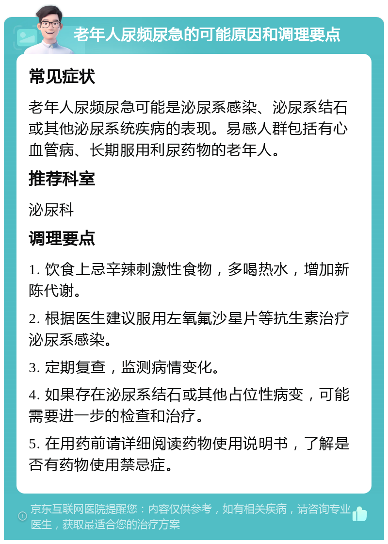 老年人尿频尿急的可能原因和调理要点 常见症状 老年人尿频尿急可能是泌尿系感染、泌尿系结石或其他泌尿系统疾病的表现。易感人群包括有心血管病、长期服用利尿药物的老年人。 推荐科室 泌尿科 调理要点 1. 饮食上忌辛辣刺激性食物，多喝热水，增加新陈代谢。 2. 根据医生建议服用左氧氟沙星片等抗生素治疗泌尿系感染。 3. 定期复查，监测病情变化。 4. 如果存在泌尿系结石或其他占位性病变，可能需要进一步的检查和治疗。 5. 在用药前请详细阅读药物使用说明书，了解是否有药物使用禁忌症。