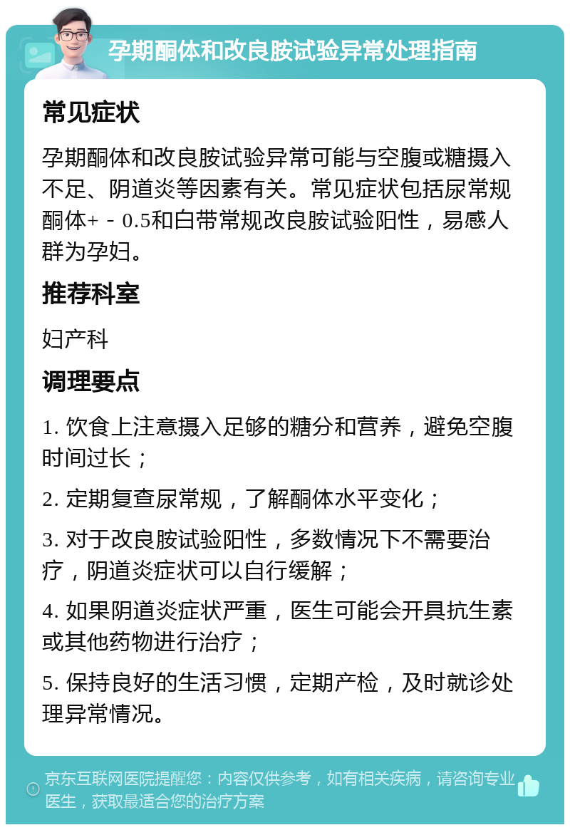 孕期酮体和改良胺试验异常处理指南 常见症状 孕期酮体和改良胺试验异常可能与空腹或糖摄入不足、阴道炎等因素有关。常见症状包括尿常规酮体+－0.5和白带常规改良胺试验阳性，易感人群为孕妇。 推荐科室 妇产科 调理要点 1. 饮食上注意摄入足够的糖分和营养，避免空腹时间过长； 2. 定期复查尿常规，了解酮体水平变化； 3. 对于改良胺试验阳性，多数情况下不需要治疗，阴道炎症状可以自行缓解； 4. 如果阴道炎症状严重，医生可能会开具抗生素或其他药物进行治疗； 5. 保持良好的生活习惯，定期产检，及时就诊处理异常情况。