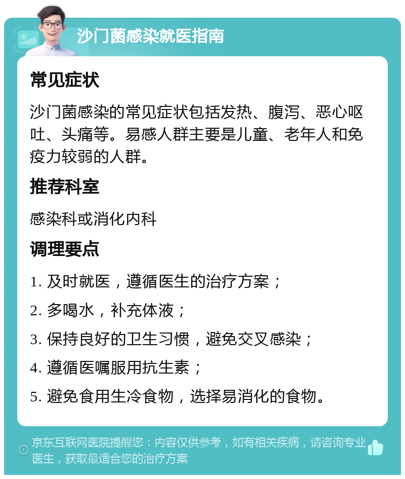 沙门菌感染就医指南 常见症状 沙门菌感染的常见症状包括发热、腹泻、恶心呕吐、头痛等。易感人群主要是儿童、老年人和免疫力较弱的人群。 推荐科室 感染科或消化内科 调理要点 1. 及时就医，遵循医生的治疗方案； 2. 多喝水，补充体液； 3. 保持良好的卫生习惯，避免交叉感染； 4. 遵循医嘱服用抗生素； 5. 避免食用生冷食物，选择易消化的食物。