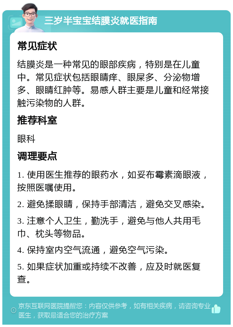 三岁半宝宝结膜炎就医指南 常见症状 结膜炎是一种常见的眼部疾病，特别是在儿童中。常见症状包括眼睛痒、眼屎多、分泌物增多、眼睛红肿等。易感人群主要是儿童和经常接触污染物的人群。 推荐科室 眼科 调理要点 1. 使用医生推荐的眼药水，如妥布霉素滴眼液，按照医嘱使用。 2. 避免揉眼睛，保持手部清洁，避免交叉感染。 3. 注意个人卫生，勤洗手，避免与他人共用毛巾、枕头等物品。 4. 保持室内空气流通，避免空气污染。 5. 如果症状加重或持续不改善，应及时就医复查。