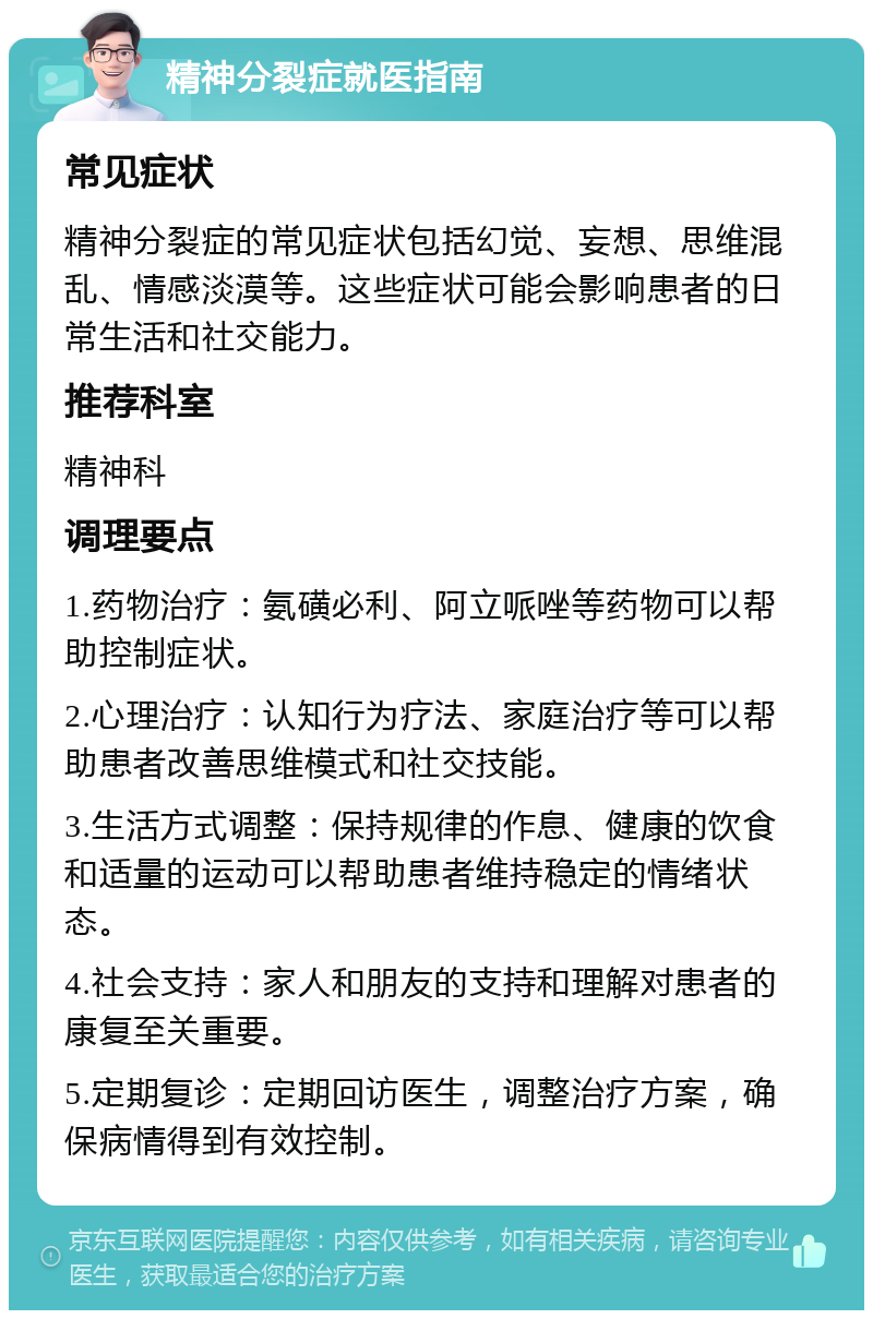 精神分裂症就医指南 常见症状 精神分裂症的常见症状包括幻觉、妄想、思维混乱、情感淡漠等。这些症状可能会影响患者的日常生活和社交能力。 推荐科室 精神科 调理要点 1.药物治疗：氨磺必利、阿立哌唑等药物可以帮助控制症状。 2.心理治疗：认知行为疗法、家庭治疗等可以帮助患者改善思维模式和社交技能。 3.生活方式调整：保持规律的作息、健康的饮食和适量的运动可以帮助患者维持稳定的情绪状态。 4.社会支持：家人和朋友的支持和理解对患者的康复至关重要。 5.定期复诊：定期回访医生，调整治疗方案，确保病情得到有效控制。