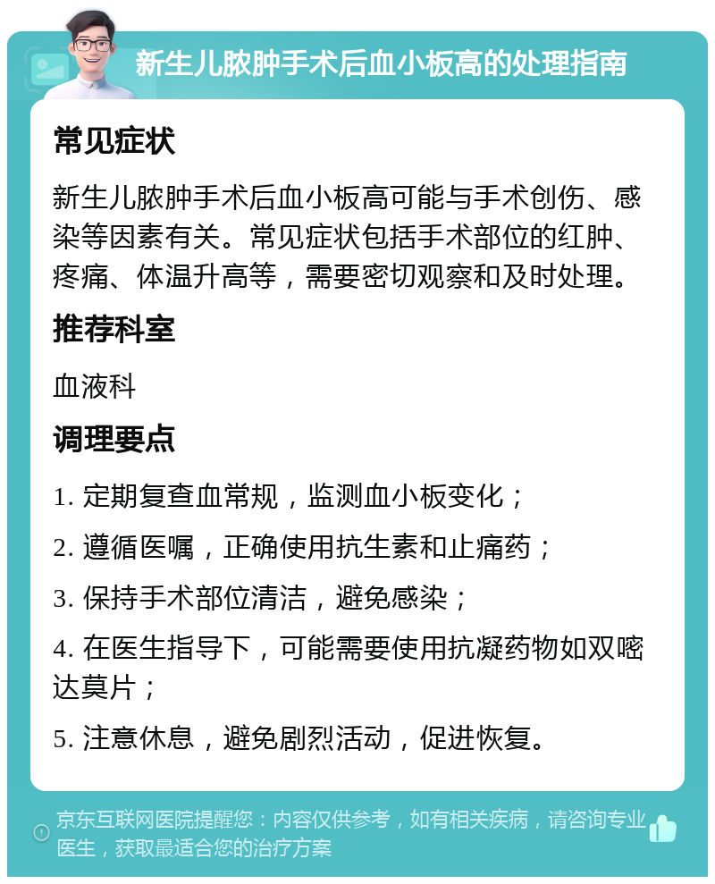 新生儿脓肿手术后血小板高的处理指南 常见症状 新生儿脓肿手术后血小板高可能与手术创伤、感染等因素有关。常见症状包括手术部位的红肿、疼痛、体温升高等，需要密切观察和及时处理。 推荐科室 血液科 调理要点 1. 定期复查血常规，监测血小板变化； 2. 遵循医嘱，正确使用抗生素和止痛药； 3. 保持手术部位清洁，避免感染； 4. 在医生指导下，可能需要使用抗凝药物如双嘧达莫片； 5. 注意休息，避免剧烈活动，促进恢复。