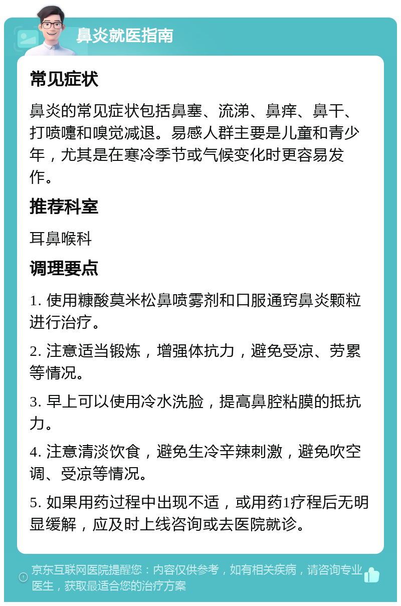 鼻炎就医指南 常见症状 鼻炎的常见症状包括鼻塞、流涕、鼻痒、鼻干、打喷嚏和嗅觉减退。易感人群主要是儿童和青少年，尤其是在寒冷季节或气候变化时更容易发作。 推荐科室 耳鼻喉科 调理要点 1. 使用糠酸莫米松鼻喷雾剂和口服通窍鼻炎颗粒进行治疗。 2. 注意适当锻炼，增强体抗力，避免受凉、劳累等情况。 3. 早上可以使用冷水洗脸，提高鼻腔粘膜的抵抗力。 4. 注意清淡饮食，避免生冷辛辣刺激，避免吹空调、受凉等情况。 5. 如果用药过程中出现不适，或用药1疗程后无明显缓解，应及时上线咨询或去医院就诊。