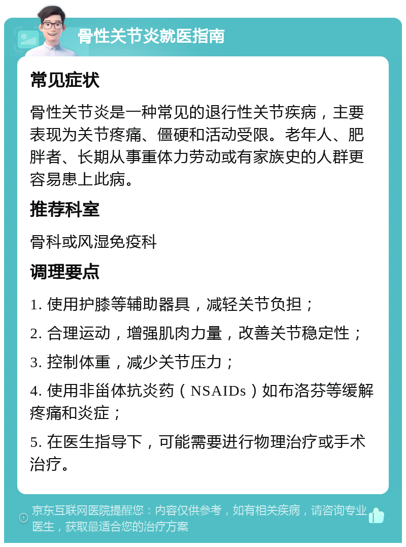 骨性关节炎就医指南 常见症状 骨性关节炎是一种常见的退行性关节疾病，主要表现为关节疼痛、僵硬和活动受限。老年人、肥胖者、长期从事重体力劳动或有家族史的人群更容易患上此病。 推荐科室 骨科或风湿免疫科 调理要点 1. 使用护膝等辅助器具，减轻关节负担； 2. 合理运动，增强肌肉力量，改善关节稳定性； 3. 控制体重，减少关节压力； 4. 使用非甾体抗炎药（NSAIDs）如布洛芬等缓解疼痛和炎症； 5. 在医生指导下，可能需要进行物理治疗或手术治疗。