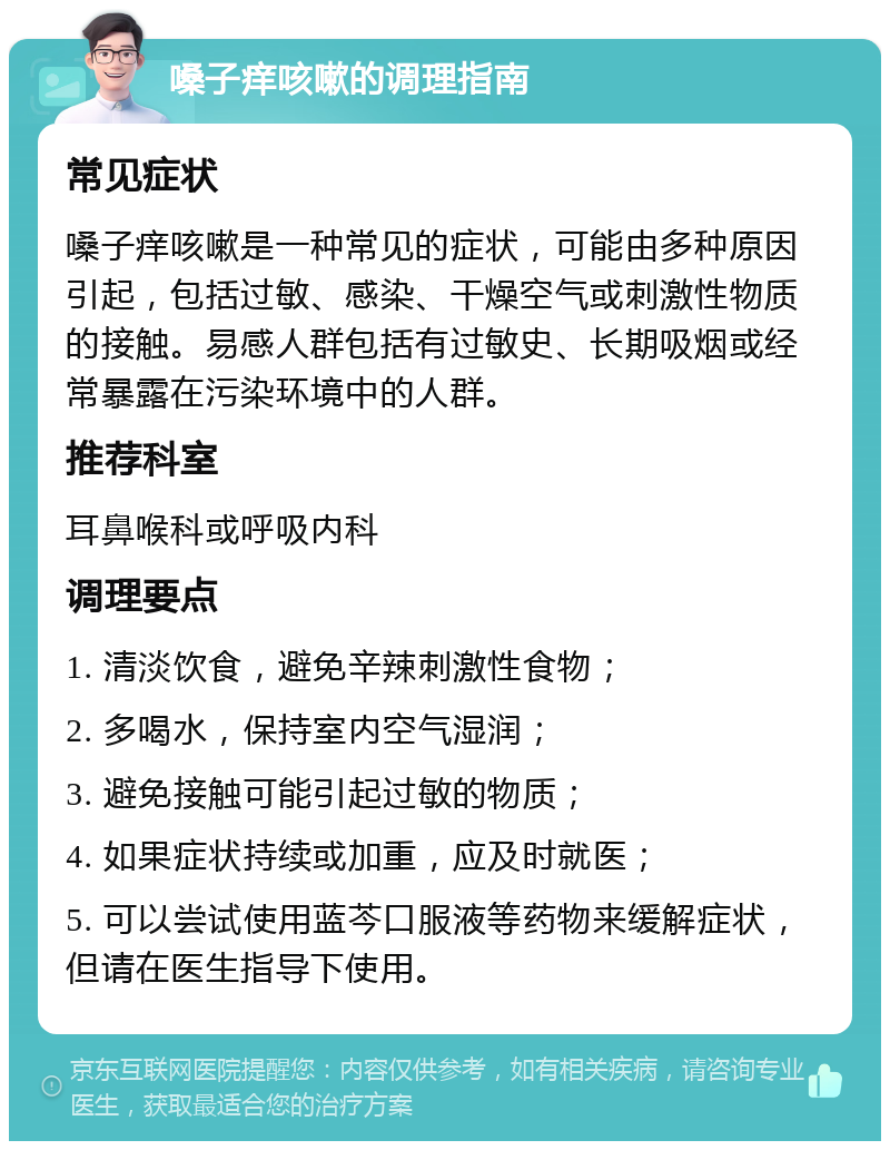 嗓子痒咳嗽的调理指南 常见症状 嗓子痒咳嗽是一种常见的症状，可能由多种原因引起，包括过敏、感染、干燥空气或刺激性物质的接触。易感人群包括有过敏史、长期吸烟或经常暴露在污染环境中的人群。 推荐科室 耳鼻喉科或呼吸内科 调理要点 1. 清淡饮食，避免辛辣刺激性食物； 2. 多喝水，保持室内空气湿润； 3. 避免接触可能引起过敏的物质； 4. 如果症状持续或加重，应及时就医； 5. 可以尝试使用蓝芩口服液等药物来缓解症状，但请在医生指导下使用。