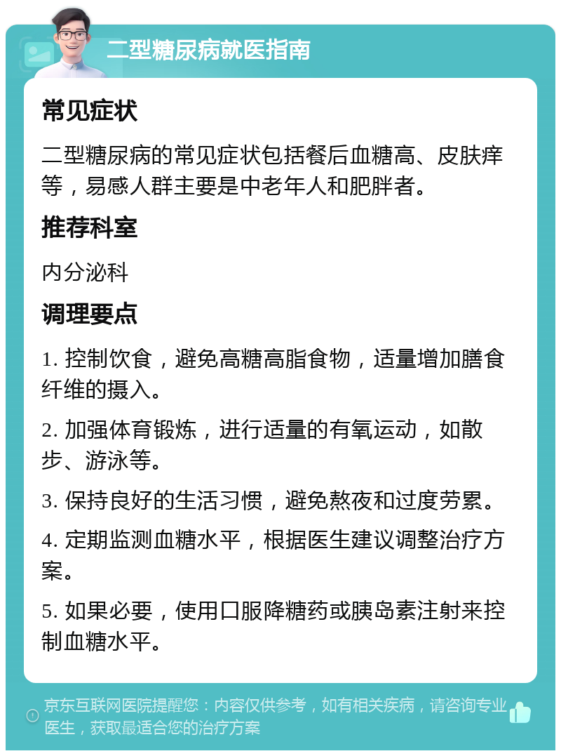 二型糖尿病就医指南 常见症状 二型糖尿病的常见症状包括餐后血糖高、皮肤痒等，易感人群主要是中老年人和肥胖者。 推荐科室 内分泌科 调理要点 1. 控制饮食，避免高糖高脂食物，适量增加膳食纤维的摄入。 2. 加强体育锻炼，进行适量的有氧运动，如散步、游泳等。 3. 保持良好的生活习惯，避免熬夜和过度劳累。 4. 定期监测血糖水平，根据医生建议调整治疗方案。 5. 如果必要，使用口服降糖药或胰岛素注射来控制血糖水平。