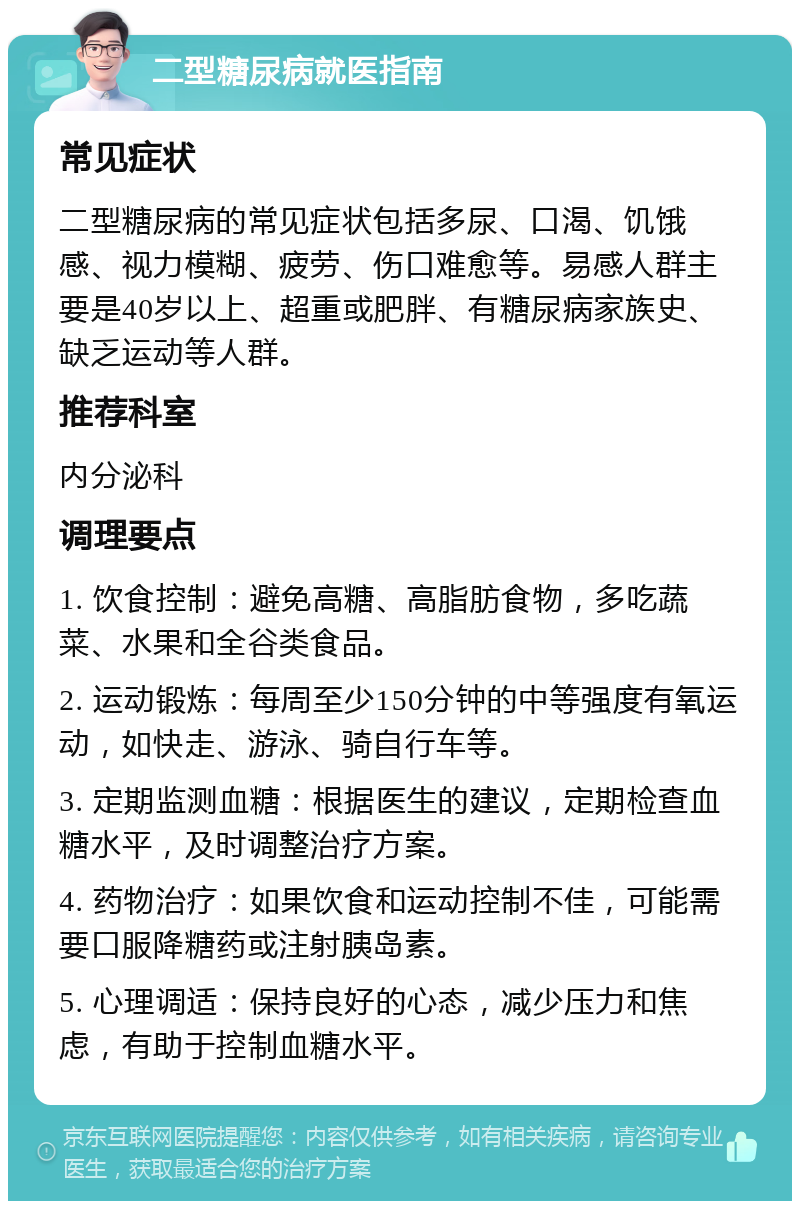 二型糖尿病就医指南 常见症状 二型糖尿病的常见症状包括多尿、口渴、饥饿感、视力模糊、疲劳、伤口难愈等。易感人群主要是40岁以上、超重或肥胖、有糖尿病家族史、缺乏运动等人群。 推荐科室 内分泌科 调理要点 1. 饮食控制：避免高糖、高脂肪食物，多吃蔬菜、水果和全谷类食品。 2. 运动锻炼：每周至少150分钟的中等强度有氧运动，如快走、游泳、骑自行车等。 3. 定期监测血糖：根据医生的建议，定期检查血糖水平，及时调整治疗方案。 4. 药物治疗：如果饮食和运动控制不佳，可能需要口服降糖药或注射胰岛素。 5. 心理调适：保持良好的心态，减少压力和焦虑，有助于控制血糖水平。