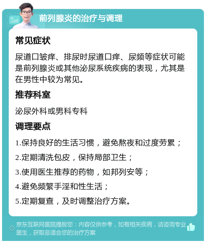 前列腺炎的治疗与调理 常见症状 尿道口皱痒、排尿时尿道口痒、尿频等症状可能是前列腺炎或其他泌尿系统疾病的表现，尤其是在男性中较为常见。 推荐科室 泌尿外科或男科专科 调理要点 1.保持良好的生活习惯，避免熬夜和过度劳累； 2.定期清洗包皮，保持局部卫生； 3.使用医生推荐的药物，如邦列安等； 4.避免频繁手淫和性生活； 5.定期复查，及时调整治疗方案。