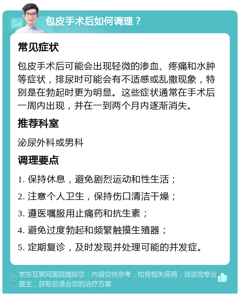 包皮手术后如何调理？ 常见症状 包皮手术后可能会出现轻微的渗血、疼痛和水肿等症状，排尿时可能会有不适感或乱撒现象，特别是在勃起时更为明显。这些症状通常在手术后一周内出现，并在一到两个月内逐渐消失。 推荐科室 泌尿外科或男科 调理要点 1. 保持休息，避免剧烈运动和性生活； 2. 注意个人卫生，保持伤口清洁干燥； 3. 遵医嘱服用止痛药和抗生素； 4. 避免过度勃起和频繁触摸生殖器； 5. 定期复诊，及时发现并处理可能的并发症。