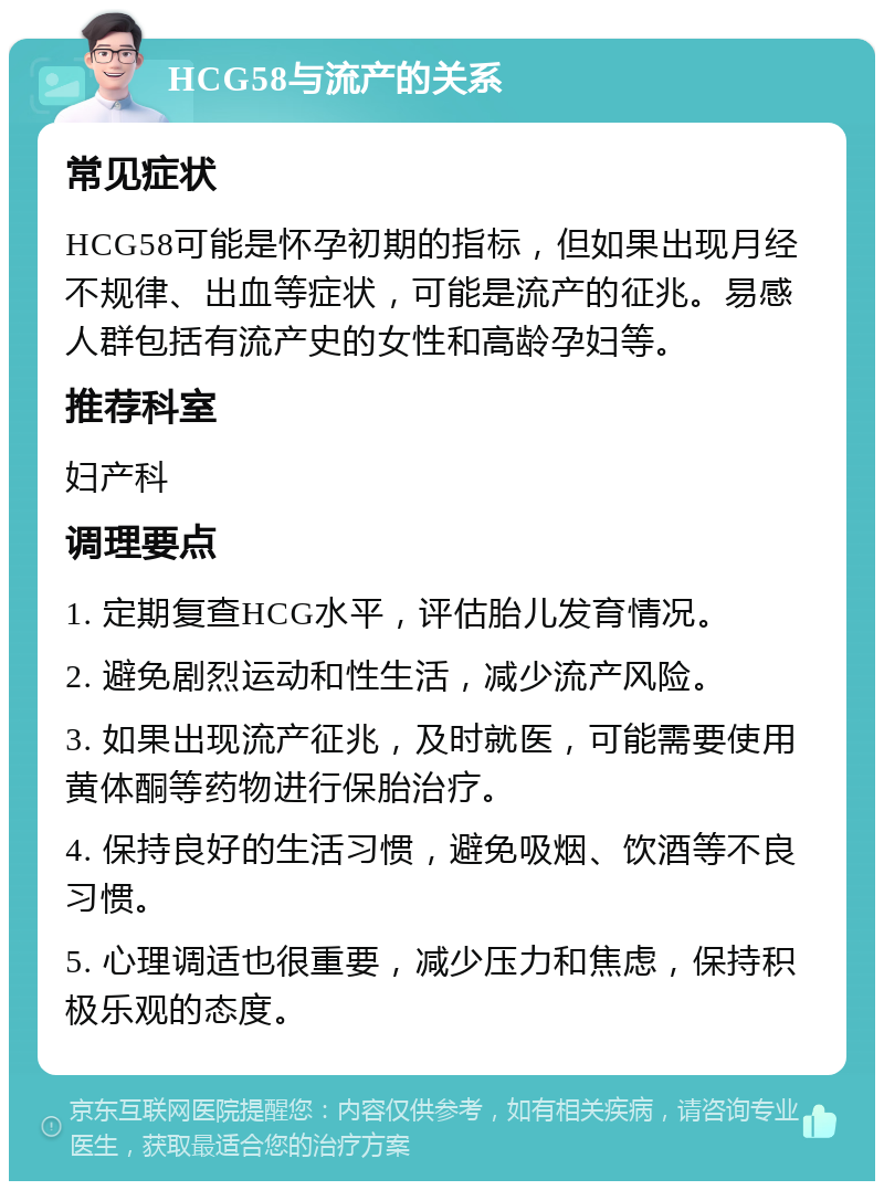 HCG58与流产的关系 常见症状 HCG58可能是怀孕初期的指标，但如果出现月经不规律、出血等症状，可能是流产的征兆。易感人群包括有流产史的女性和高龄孕妇等。 推荐科室 妇产科 调理要点 1. 定期复查HCG水平，评估胎儿发育情况。 2. 避免剧烈运动和性生活，减少流产风险。 3. 如果出现流产征兆，及时就医，可能需要使用黄体酮等药物进行保胎治疗。 4. 保持良好的生活习惯，避免吸烟、饮酒等不良习惯。 5. 心理调适也很重要，减少压力和焦虑，保持积极乐观的态度。