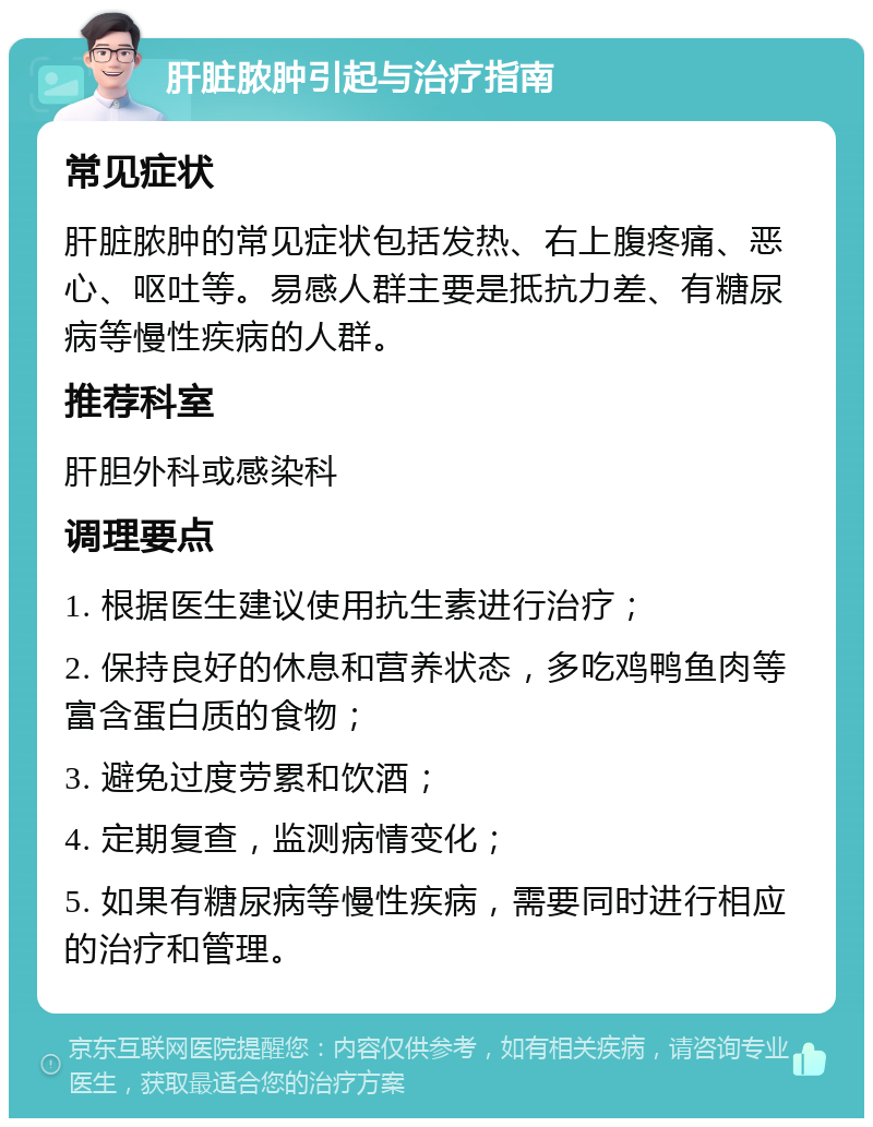 肝脏脓肿引起与治疗指南 常见症状 肝脏脓肿的常见症状包括发热、右上腹疼痛、恶心、呕吐等。易感人群主要是抵抗力差、有糖尿病等慢性疾病的人群。 推荐科室 肝胆外科或感染科 调理要点 1. 根据医生建议使用抗生素进行治疗； 2. 保持良好的休息和营养状态，多吃鸡鸭鱼肉等富含蛋白质的食物； 3. 避免过度劳累和饮酒； 4. 定期复查，监测病情变化； 5. 如果有糖尿病等慢性疾病，需要同时进行相应的治疗和管理。