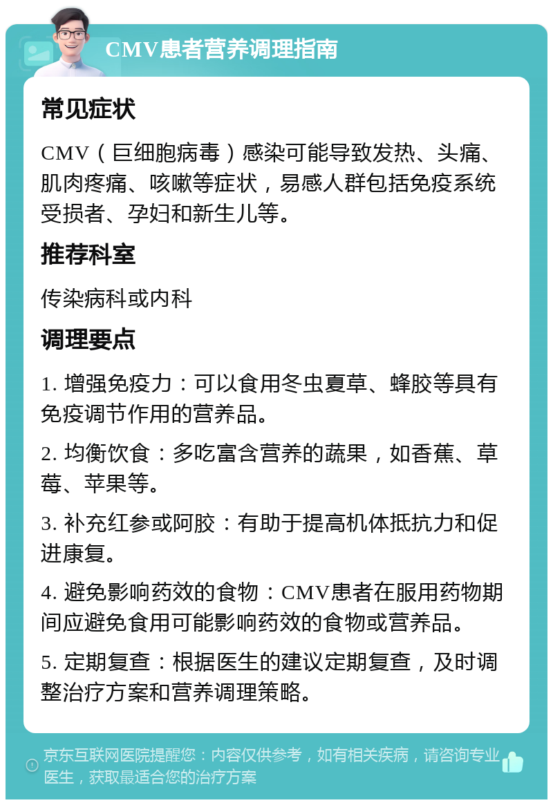 CMV患者营养调理指南 常见症状 CMV（巨细胞病毒）感染可能导致发热、头痛、肌肉疼痛、咳嗽等症状，易感人群包括免疫系统受损者、孕妇和新生儿等。 推荐科室 传染病科或内科 调理要点 1. 增强免疫力：可以食用冬虫夏草、蜂胶等具有免疫调节作用的营养品。 2. 均衡饮食：多吃富含营养的蔬果，如香蕉、草莓、苹果等。 3. 补充红参或阿胶：有助于提高机体抵抗力和促进康复。 4. 避免影响药效的食物：CMV患者在服用药物期间应避免食用可能影响药效的食物或营养品。 5. 定期复查：根据医生的建议定期复查，及时调整治疗方案和营养调理策略。