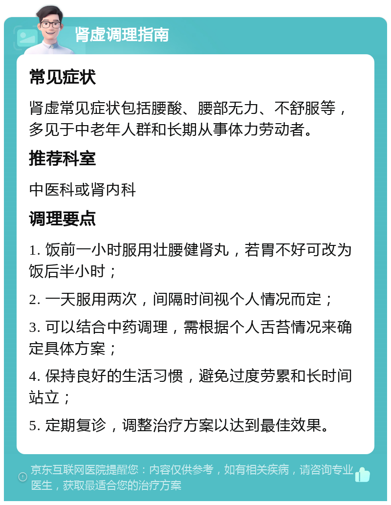 肾虚调理指南 常见症状 肾虚常见症状包括腰酸、腰部无力、不舒服等，多见于中老年人群和长期从事体力劳动者。 推荐科室 中医科或肾内科 调理要点 1. 饭前一小时服用壮腰健肾丸，若胃不好可改为饭后半小时； 2. 一天服用两次，间隔时间视个人情况而定； 3. 可以结合中药调理，需根据个人舌苔情况来确定具体方案； 4. 保持良好的生活习惯，避免过度劳累和长时间站立； 5. 定期复诊，调整治疗方案以达到最佳效果。