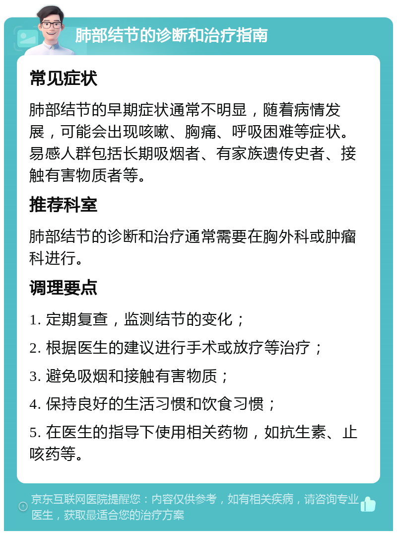 肺部结节的诊断和治疗指南 常见症状 肺部结节的早期症状通常不明显，随着病情发展，可能会出现咳嗽、胸痛、呼吸困难等症状。易感人群包括长期吸烟者、有家族遗传史者、接触有害物质者等。 推荐科室 肺部结节的诊断和治疗通常需要在胸外科或肿瘤科进行。 调理要点 1. 定期复查，监测结节的变化； 2. 根据医生的建议进行手术或放疗等治疗； 3. 避免吸烟和接触有害物质； 4. 保持良好的生活习惯和饮食习惯； 5. 在医生的指导下使用相关药物，如抗生素、止咳药等。