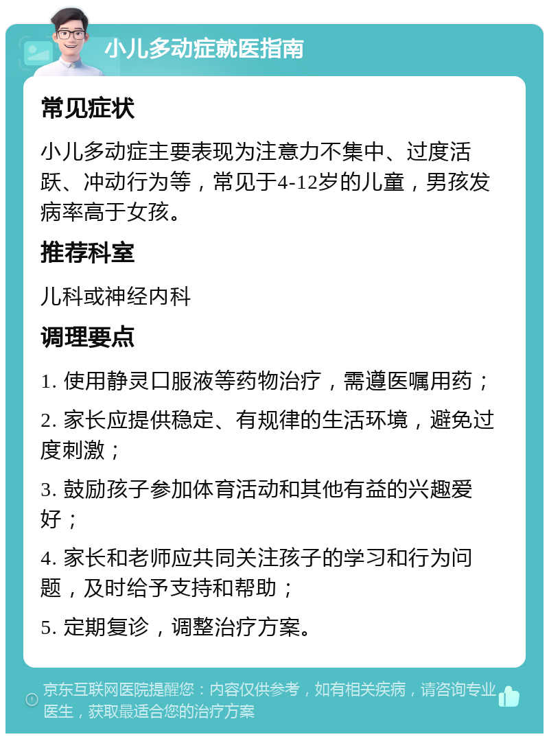 小儿多动症就医指南 常见症状 小儿多动症主要表现为注意力不集中、过度活跃、冲动行为等，常见于4-12岁的儿童，男孩发病率高于女孩。 推荐科室 儿科或神经内科 调理要点 1. 使用静灵口服液等药物治疗，需遵医嘱用药； 2. 家长应提供稳定、有规律的生活环境，避免过度刺激； 3. 鼓励孩子参加体育活动和其他有益的兴趣爱好； 4. 家长和老师应共同关注孩子的学习和行为问题，及时给予支持和帮助； 5. 定期复诊，调整治疗方案。