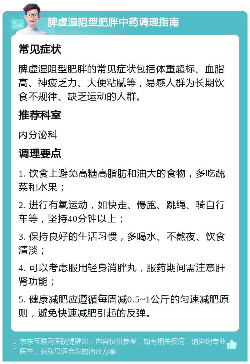 脾虚湿阻型肥胖中药调理指南 常见症状 脾虚湿阻型肥胖的常见症状包括体重超标、血脂高、神疲乏力、大便粘腻等，易感人群为长期饮食不规律、缺乏运动的人群。 推荐科室 内分泌科 调理要点 1. 饮食上避免高糖高脂肪和油大的食物，多吃蔬菜和水果； 2. 进行有氧运动，如快走、慢跑、跳绳、骑自行车等，坚持40分钟以上； 3. 保持良好的生活习惯，多喝水、不熬夜、饮食清淡； 4. 可以考虑服用轻身消胖丸，服药期间需注意肝肾功能； 5. 健康减肥应遵循每周减0.5~1公斤的匀速减肥原则，避免快速减肥引起的反弹。