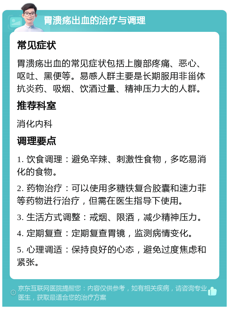 胃溃疡出血的治疗与调理 常见症状 胃溃疡出血的常见症状包括上腹部疼痛、恶心、呕吐、黑便等。易感人群主要是长期服用非甾体抗炎药、吸烟、饮酒过量、精神压力大的人群。 推荐科室 消化内科 调理要点 1. 饮食调理：避免辛辣、刺激性食物，多吃易消化的食物。 2. 药物治疗：可以使用多糖铁复合胶囊和速力菲等药物进行治疗，但需在医生指导下使用。 3. 生活方式调整：戒烟、限酒，减少精神压力。 4. 定期复查：定期复查胃镜，监测病情变化。 5. 心理调适：保持良好的心态，避免过度焦虑和紧张。