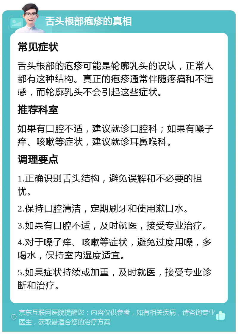 舌头根部疱疹的真相 常见症状 舌头根部的疱疹可能是轮廓乳头的误认，正常人都有这种结构。真正的疱疹通常伴随疼痛和不适感，而轮廓乳头不会引起这些症状。 推荐科室 如果有口腔不适，建议就诊口腔科；如果有嗓子痒、咳嗽等症状，建议就诊耳鼻喉科。 调理要点 1.正确识别舌头结构，避免误解和不必要的担忧。 2.保持口腔清洁，定期刷牙和使用漱口水。 3.如果有口腔不适，及时就医，接受专业治疗。 4.对于嗓子痒、咳嗽等症状，避免过度用嗓，多喝水，保持室内湿度适宜。 5.如果症状持续或加重，及时就医，接受专业诊断和治疗。