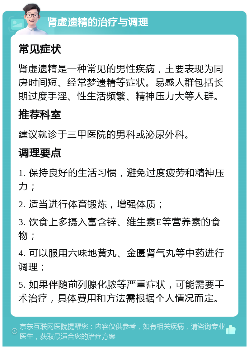 肾虚遗精的治疗与调理 常见症状 肾虚遗精是一种常见的男性疾病，主要表现为同房时间短、经常梦遗精等症状。易感人群包括长期过度手淫、性生活频繁、精神压力大等人群。 推荐科室 建议就诊于三甲医院的男科或泌尿外科。 调理要点 1. 保持良好的生活习惯，避免过度疲劳和精神压力； 2. 适当进行体育锻炼，增强体质； 3. 饮食上多摄入富含锌、维生素E等营养素的食物； 4. 可以服用六味地黄丸、金匮肾气丸等中药进行调理； 5. 如果伴随前列腺化脓等严重症状，可能需要手术治疗，具体费用和方法需根据个人情况而定。