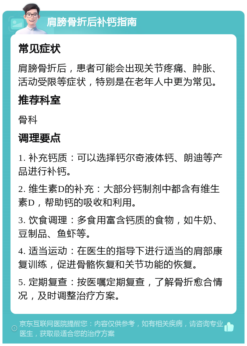 肩膀骨折后补钙指南 常见症状 肩膀骨折后，患者可能会出现关节疼痛、肿胀、活动受限等症状，特别是在老年人中更为常见。 推荐科室 骨科 调理要点 1. 补充钙质：可以选择钙尔奇液体钙、朗迪等产品进行补钙。 2. 维生素D的补充：大部分钙制剂中都含有维生素D，帮助钙的吸收和利用。 3. 饮食调理：多食用富含钙质的食物，如牛奶、豆制品、鱼虾等。 4. 适当运动：在医生的指导下进行适当的肩部康复训练，促进骨骼恢复和关节功能的恢复。 5. 定期复查：按医嘱定期复查，了解骨折愈合情况，及时调整治疗方案。