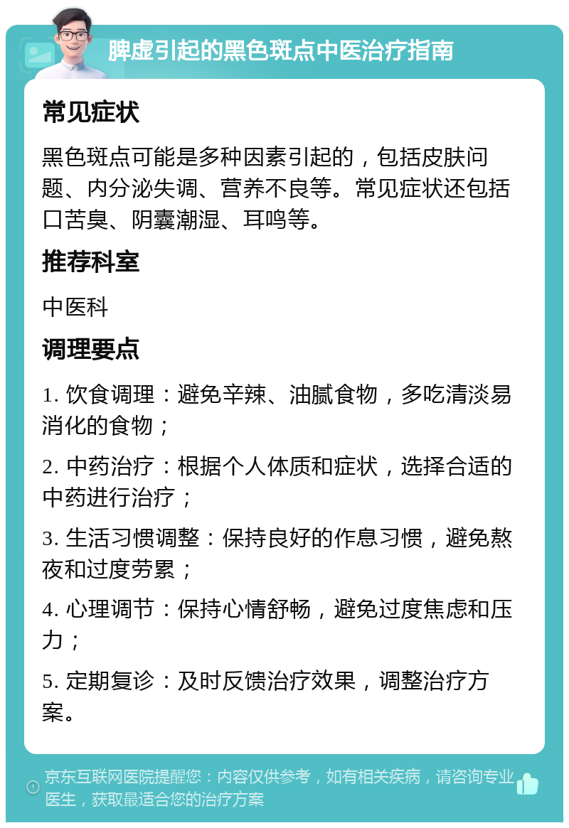 脾虚引起的黑色斑点中医治疗指南 常见症状 黑色斑点可能是多种因素引起的，包括皮肤问题、内分泌失调、营养不良等。常见症状还包括口苦臭、阴囊潮湿、耳鸣等。 推荐科室 中医科 调理要点 1. 饮食调理：避免辛辣、油腻食物，多吃清淡易消化的食物； 2. 中药治疗：根据个人体质和症状，选择合适的中药进行治疗； 3. 生活习惯调整：保持良好的作息习惯，避免熬夜和过度劳累； 4. 心理调节：保持心情舒畅，避免过度焦虑和压力； 5. 定期复诊：及时反馈治疗效果，调整治疗方案。