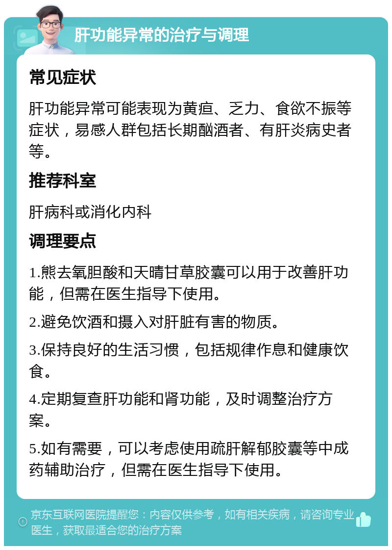 肝功能异常的治疗与调理 常见症状 肝功能异常可能表现为黄疸、乏力、食欲不振等症状，易感人群包括长期酗酒者、有肝炎病史者等。 推荐科室 肝病科或消化内科 调理要点 1.熊去氧胆酸和天晴甘草胶囊可以用于改善肝功能，但需在医生指导下使用。 2.避免饮酒和摄入对肝脏有害的物质。 3.保持良好的生活习惯，包括规律作息和健康饮食。 4.定期复查肝功能和肾功能，及时调整治疗方案。 5.如有需要，可以考虑使用疏肝解郁胶囊等中成药辅助治疗，但需在医生指导下使用。