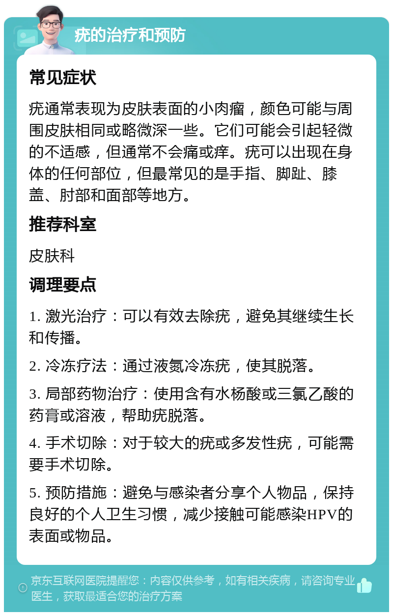 疣的治疗和预防 常见症状 疣通常表现为皮肤表面的小肉瘤，颜色可能与周围皮肤相同或略微深一些。它们可能会引起轻微的不适感，但通常不会痛或痒。疣可以出现在身体的任何部位，但最常见的是手指、脚趾、膝盖、肘部和面部等地方。 推荐科室 皮肤科 调理要点 1. 激光治疗：可以有效去除疣，避免其继续生长和传播。 2. 冷冻疗法：通过液氮冷冻疣，使其脱落。 3. 局部药物治疗：使用含有水杨酸或三氯乙酸的药膏或溶液，帮助疣脱落。 4. 手术切除：对于较大的疣或多发性疣，可能需要手术切除。 5. 预防措施：避免与感染者分享个人物品，保持良好的个人卫生习惯，减少接触可能感染HPV的表面或物品。