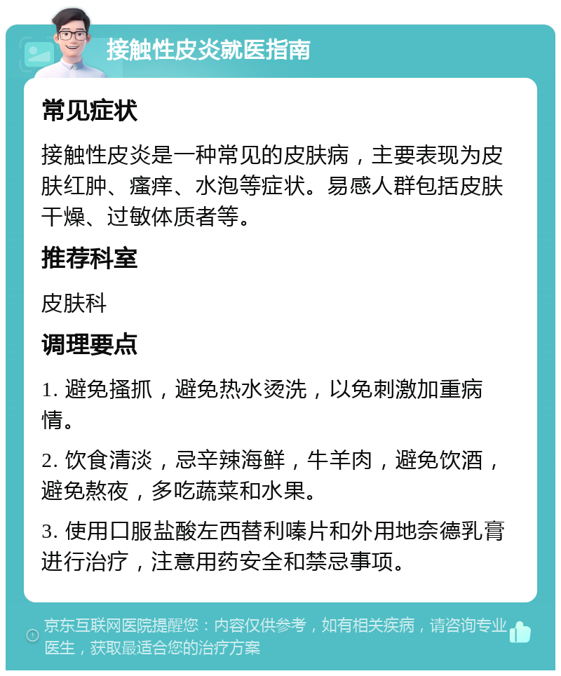 接触性皮炎就医指南 常见症状 接触性皮炎是一种常见的皮肤病，主要表现为皮肤红肿、瘙痒、水泡等症状。易感人群包括皮肤干燥、过敏体质者等。 推荐科室 皮肤科 调理要点 1. 避免搔抓，避免热水烫洗，以免刺激加重病情。 2. 饮食清淡，忌辛辣海鲜，牛羊肉，避免饮酒，避免熬夜，多吃蔬菜和水果。 3. 使用口服盐酸左西替利嗪片和外用地奈德乳膏进行治疗，注意用药安全和禁忌事项。