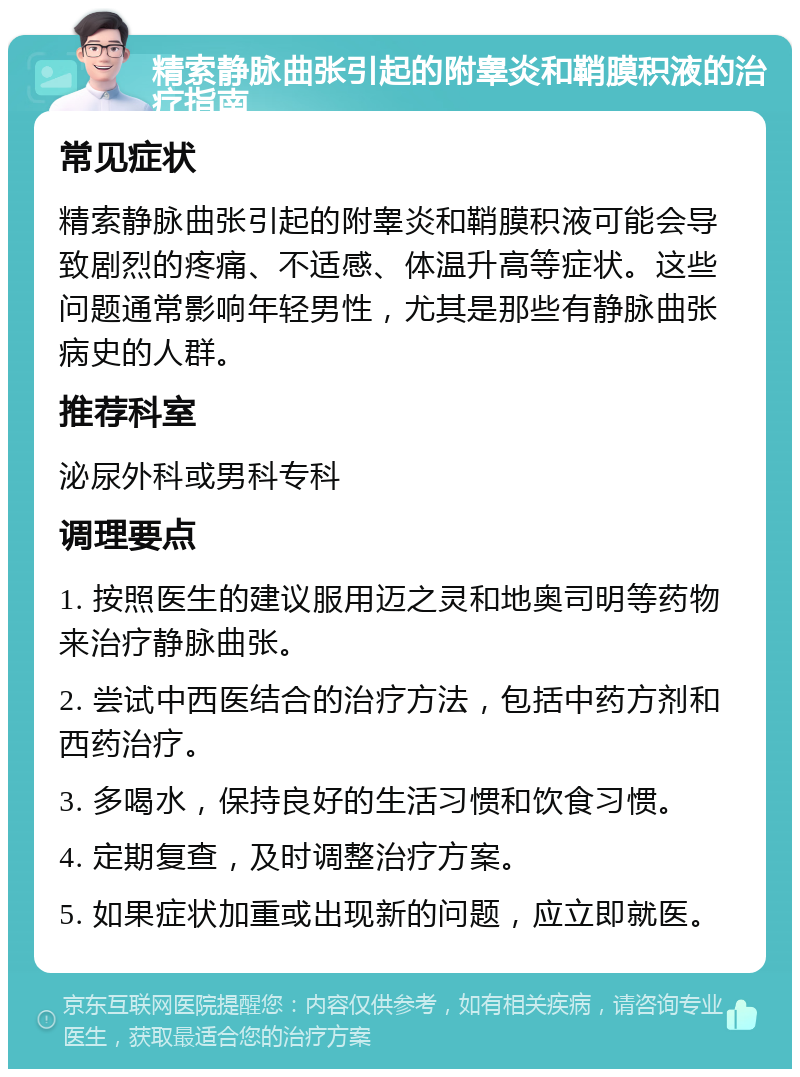 精索静脉曲张引起的附睾炎和鞘膜积液的治疗指南 常见症状 精索静脉曲张引起的附睾炎和鞘膜积液可能会导致剧烈的疼痛、不适感、体温升高等症状。这些问题通常影响年轻男性，尤其是那些有静脉曲张病史的人群。 推荐科室 泌尿外科或男科专科 调理要点 1. 按照医生的建议服用迈之灵和地奥司明等药物来治疗静脉曲张。 2. 尝试中西医结合的治疗方法，包括中药方剂和西药治疗。 3. 多喝水，保持良好的生活习惯和饮食习惯。 4. 定期复查，及时调整治疗方案。 5. 如果症状加重或出现新的问题，应立即就医。