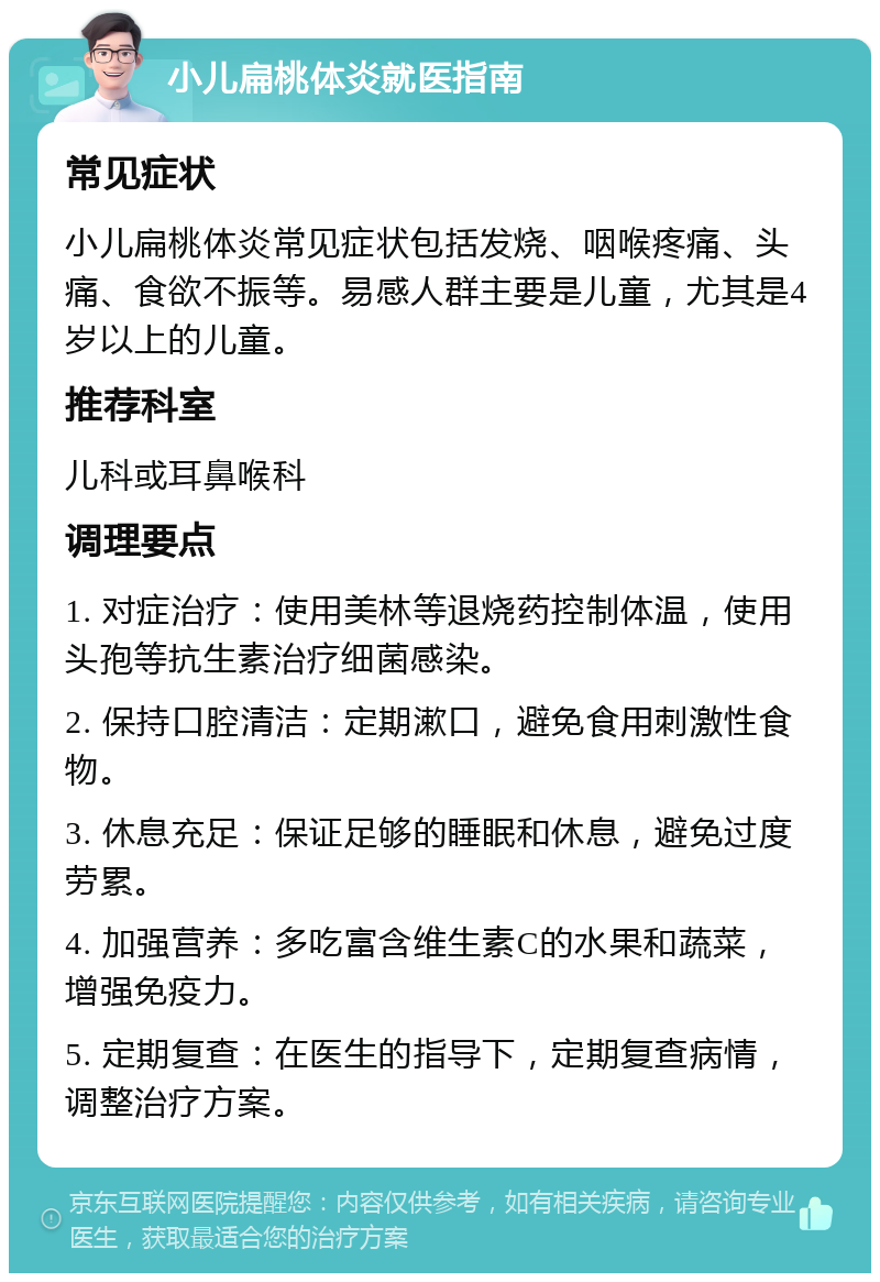 小儿扁桃体炎就医指南 常见症状 小儿扁桃体炎常见症状包括发烧、咽喉疼痛、头痛、食欲不振等。易感人群主要是儿童，尤其是4岁以上的儿童。 推荐科室 儿科或耳鼻喉科 调理要点 1. 对症治疗：使用美林等退烧药控制体温，使用头孢等抗生素治疗细菌感染。 2. 保持口腔清洁：定期漱口，避免食用刺激性食物。 3. 休息充足：保证足够的睡眠和休息，避免过度劳累。 4. 加强营养：多吃富含维生素C的水果和蔬菜，增强免疫力。 5. 定期复查：在医生的指导下，定期复查病情，调整治疗方案。