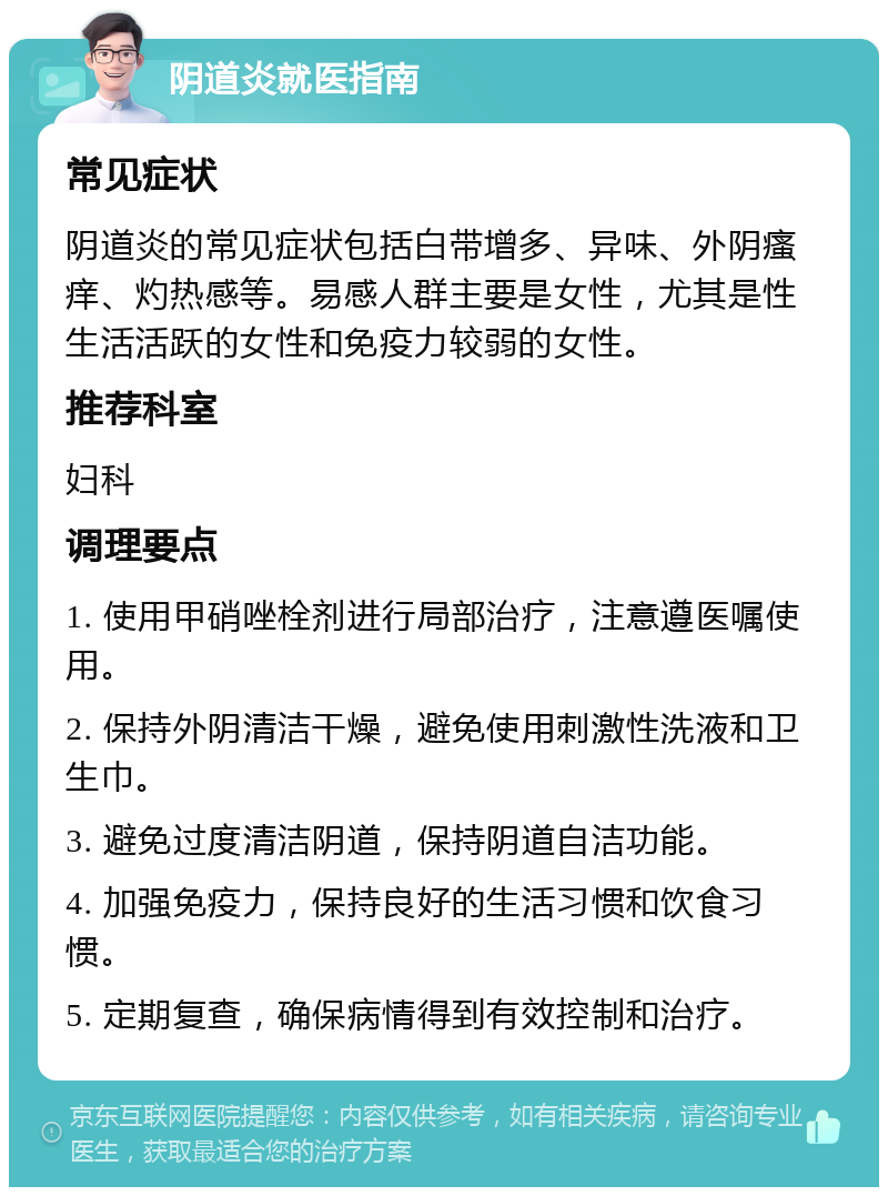 阴道炎就医指南 常见症状 阴道炎的常见症状包括白带增多、异味、外阴瘙痒、灼热感等。易感人群主要是女性，尤其是性生活活跃的女性和免疫力较弱的女性。 推荐科室 妇科 调理要点 1. 使用甲硝唑栓剂进行局部治疗，注意遵医嘱使用。 2. 保持外阴清洁干燥，避免使用刺激性洗液和卫生巾。 3. 避免过度清洁阴道，保持阴道自洁功能。 4. 加强免疫力，保持良好的生活习惯和饮食习惯。 5. 定期复查，确保病情得到有效控制和治疗。