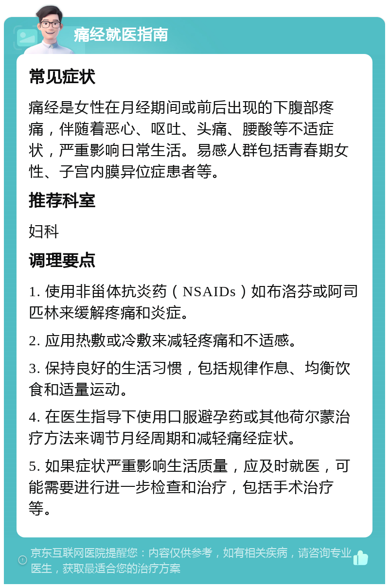 痛经就医指南 常见症状 痛经是女性在月经期间或前后出现的下腹部疼痛，伴随着恶心、呕吐、头痛、腰酸等不适症状，严重影响日常生活。易感人群包括青春期女性、子宫内膜异位症患者等。 推荐科室 妇科 调理要点 1. 使用非甾体抗炎药（NSAIDs）如布洛芬或阿司匹林来缓解疼痛和炎症。 2. 应用热敷或冷敷来减轻疼痛和不适感。 3. 保持良好的生活习惯，包括规律作息、均衡饮食和适量运动。 4. 在医生指导下使用口服避孕药或其他荷尔蒙治疗方法来调节月经周期和减轻痛经症状。 5. 如果症状严重影响生活质量，应及时就医，可能需要进行进一步检查和治疗，包括手术治疗等。