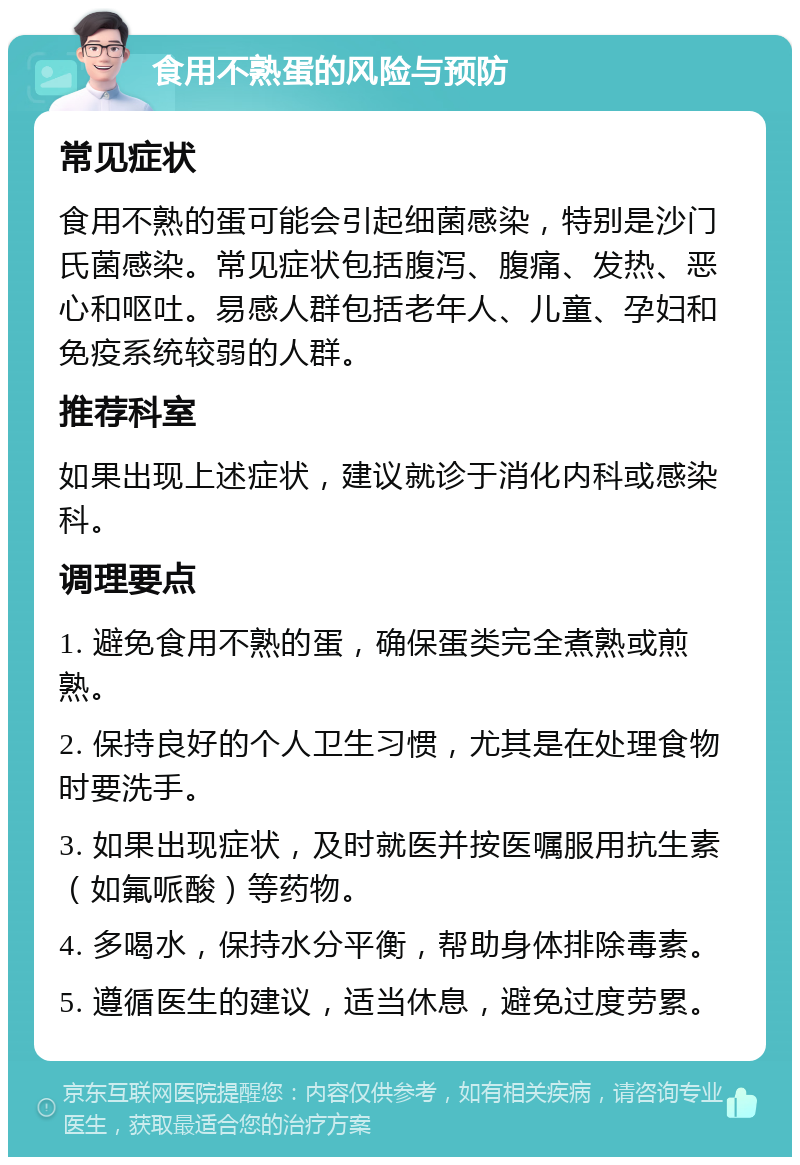 食用不熟蛋的风险与预防 常见症状 食用不熟的蛋可能会引起细菌感染，特别是沙门氏菌感染。常见症状包括腹泻、腹痛、发热、恶心和呕吐。易感人群包括老年人、儿童、孕妇和免疫系统较弱的人群。 推荐科室 如果出现上述症状，建议就诊于消化内科或感染科。 调理要点 1. 避免食用不熟的蛋，确保蛋类完全煮熟或煎熟。 2. 保持良好的个人卫生习惯，尤其是在处理食物时要洗手。 3. 如果出现症状，及时就医并按医嘱服用抗生素（如氟哌酸）等药物。 4. 多喝水，保持水分平衡，帮助身体排除毒素。 5. 遵循医生的建议，适当休息，避免过度劳累。