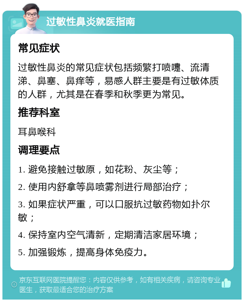 过敏性鼻炎就医指南 常见症状 过敏性鼻炎的常见症状包括频繁打喷嚏、流清涕、鼻塞、鼻痒等，易感人群主要是有过敏体质的人群，尤其是在春季和秋季更为常见。 推荐科室 耳鼻喉科 调理要点 1. 避免接触过敏原，如花粉、灰尘等； 2. 使用内舒拿等鼻喷雾剂进行局部治疗； 3. 如果症状严重，可以口服抗过敏药物如扑尔敏； 4. 保持室内空气清新，定期清洁家居环境； 5. 加强锻炼，提高身体免疫力。