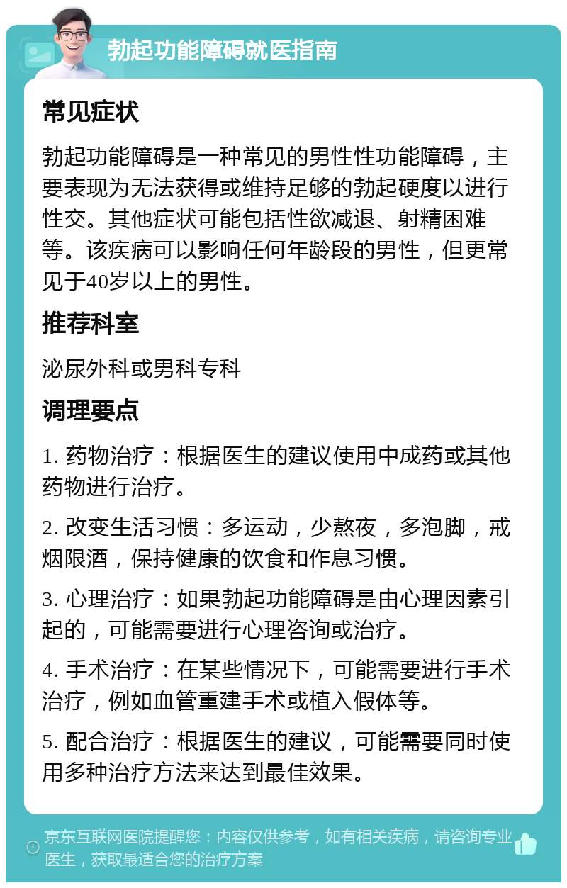 勃起功能障碍就医指南 常见症状 勃起功能障碍是一种常见的男性性功能障碍，主要表现为无法获得或维持足够的勃起硬度以进行性交。其他症状可能包括性欲减退、射精困难等。该疾病可以影响任何年龄段的男性，但更常见于40岁以上的男性。 推荐科室 泌尿外科或男科专科 调理要点 1. 药物治疗：根据医生的建议使用中成药或其他药物进行治疗。 2. 改变生活习惯：多运动，少熬夜，多泡脚，戒烟限酒，保持健康的饮食和作息习惯。 3. 心理治疗：如果勃起功能障碍是由心理因素引起的，可能需要进行心理咨询或治疗。 4. 手术治疗：在某些情况下，可能需要进行手术治疗，例如血管重建手术或植入假体等。 5. 配合治疗：根据医生的建议，可能需要同时使用多种治疗方法来达到最佳效果。